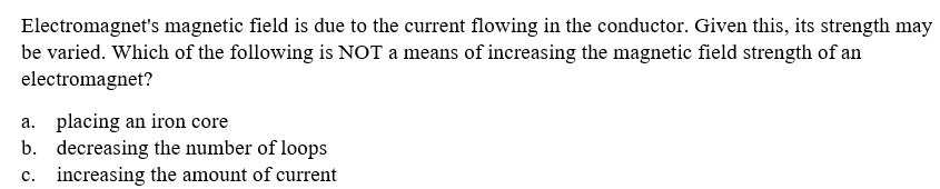 Electromagnet's magnetic field is due to the current flowing in the conductor. Given this, its strength may
be varied. Which of the following is NOT a means of increasing the magnetic field strength of an
electromagnet?
a. placing an iron core
b. decreasing the number of loops
c. increasing the amount of current
