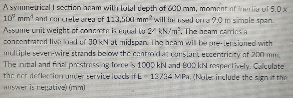 A symmetrical I section beam with total depth of 600 mm, moment of inertia of 5.0 x
10° mm4 and concrete area of 113,500 mm2 will be used on a 9.0 m simple span.
Assume unit weight of concrete is equal to 24 kN/m3. The beam carries a
concentrated live load of 30 kN at midspan. The beam will be pre-tensioned with
multiple seven-wire strands below the centroid at constant eccentricity of 200 mm.
The initial and final prestressing force is 1000 kN and 800 kN respectively. Calculate
the net deflection under service loads ifE = 13734 MPa. (Note: include the sign if the
%3D
answer is negative) (mm)
