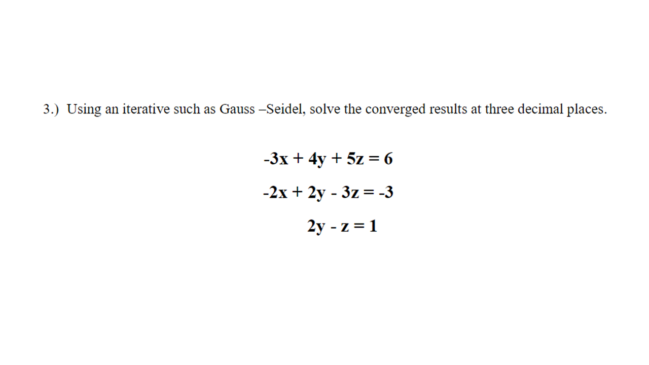 3.) Using an iterative such as Gauss -Seidel, solve the converged results at three decimal places.
-3x + 4y + 5z = 6
-2x + 2y - 3z = -3
2y - z = 1
