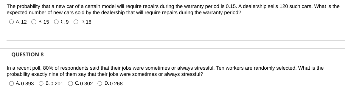 The probability that a new car of a certain model will require repairs during the warranty period is 0.15. A dealership sells 120 such cars. What is the
expected number of new cars sold by the dealership that will require repairs during the warranty period?
O A. 12 B. 15 O C. 9 O D. 18
QUESTION 8
In a recent poll, 80% of respondents said that their jobs were sometimes or always stressful. Ten workers are randomly selected. What is the
probability exactly nine of them say that their jobs were sometimes or always stressful?
O A. 0.893 O B. 0.201 O C. 0.302 O D. 0.268