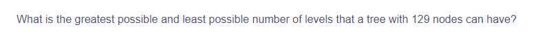 What is the greatest possible and least possible number of levels that a tree with 129 nodes can have?