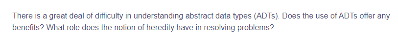 There is a great deal of difficulty in understanding abstract data types (ADTS). Does the use of ADTs offer any
benefits? What role does the notion of heredity have in resolving problems?