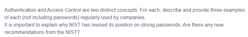 Authentication and Access Control are two distinct concepts. For each, describe and provide three examples
of each (not including passwords) regularly used by companies.
It is important to explain why NIST has revised its position on strong passwords. Are there any new
recommendations from the NIST?