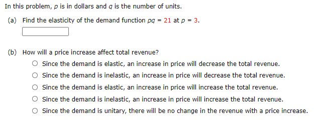 In this problem, p is in dollars and q is the number of units.
(a) Find the elasticity of the demand function pg = 21 at p = 3.
(b) How will a price increase affect total revenue?
O since the demand is elastic, an increase in price will decrease the total revenue.
O since the demand is inelastic, an increase in price will decrease the total revenue.
O since the demand is elastic, an increase in price will increase the total revenue.
O since the demand is inelastic, an increase in price will increase the total revenue.
O since the demand is unitary, there will be no change in the revenue with a price increase.
