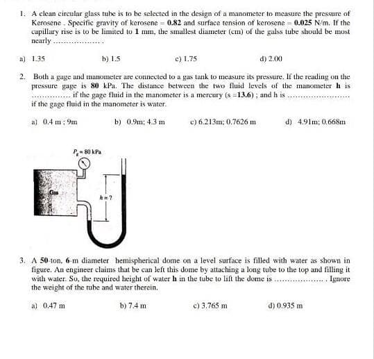 1. A clean circular glass tube is to be selected in the design of a manometer to measure the pressure of
Kerosene . Specific gravity of kerosene = 0.82 and surface tension of kerosene = 0.025 N/m. If the
capillary rise is to be limited to 1 mm, the smallest diameter (cm) of the galss tube should be must
nearly
c) 1.75
d) 2.00
a) 1.35
b) 1.5
2. Both a gage and manometer are connected to a gas tank to measure its pressure. If the reading on the
pressure gage is 80 kPa. The distance between the two fluid levels of the manometer h is
if the gage fluid in the manometer is a mercury (s =13.6) ; and h is
if the gage fluid in the manometer is water.
a) 0.4 m: 9m
b) 0.9m; 4.3 m
c) 6.213m; 0,7626 m
d) 4.91m; 0.668m
P- 80 kPa
3. A 50 ton, 6-m diameter hemispherical dome on a level surface is filled with water as shown in
figure. An engineer claims that be can left this dome by attaching a long tube to the top and filling it
with water. So, dhe required height of water h in the tube to lift the dome is
the weight of the tube and water therein.
Ignore
a) 0.47 m
b) 7.4 m
c) 3.765 m
d) 0.935 m
