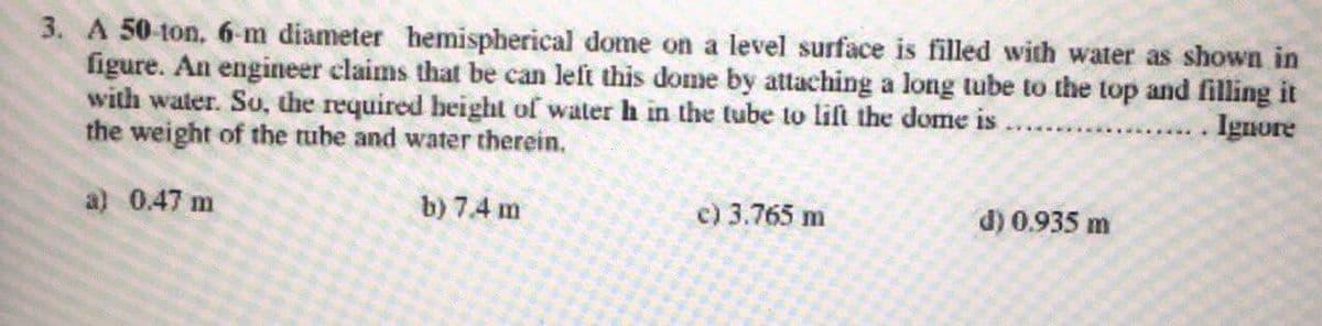 3. A 50-ton, 6-m diameter hemispherical dome on a level surface is filled with water as shown in
figure. An engineer claims that be can left this dome by attaching a long tube to the top and filling it
with water. Su, the required beight of water h in the tube to lift the dome is
the weight of the tube and water therein,
. Ignore
a) 0.47 m
b) 7.4 m
c) 3.765 m
d) 0.935 m
