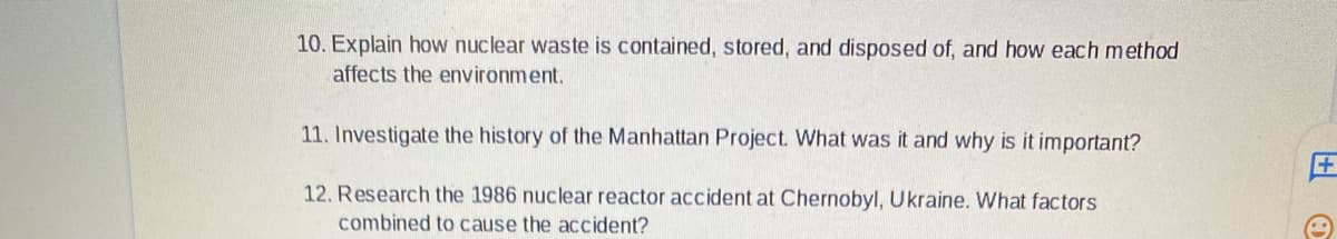 10. Explain how nuclear waste is contained, stored, and disposed of, and how each method
affects the environment.
11. Investigate the history of the Manhattan Project. What was it and why is it important?
12. Research the 1986 nuclear reactor accident at Chernobyl, Ukraine. What factors
combined to cause the accident?
+