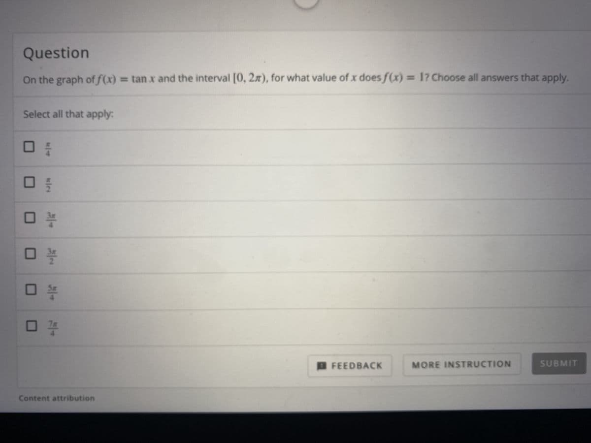 Question
On the graph of f(x)
= tan x and the interval [0, 2z), for what value of x does f(x) = 1? Choose all answers that apply.
Select all that apply:
B FEEDBACK
MORE INSTRUCTION
SUBMIT
Content attribution
