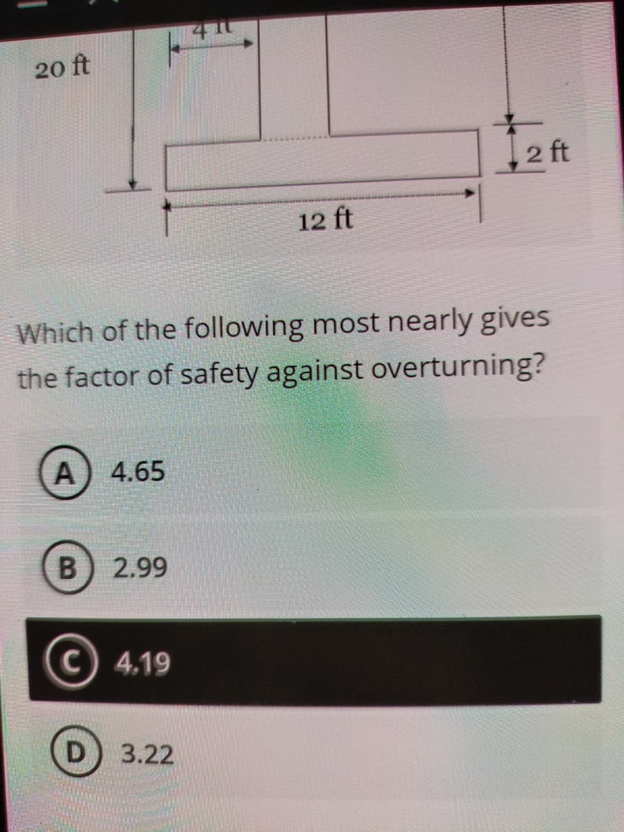 20 ft
2 ft
12 ft
Which of the following most nearly gives
the factor of safety against overturning?
A) 4.65
2.99
C) 4.19
D) 3.22
