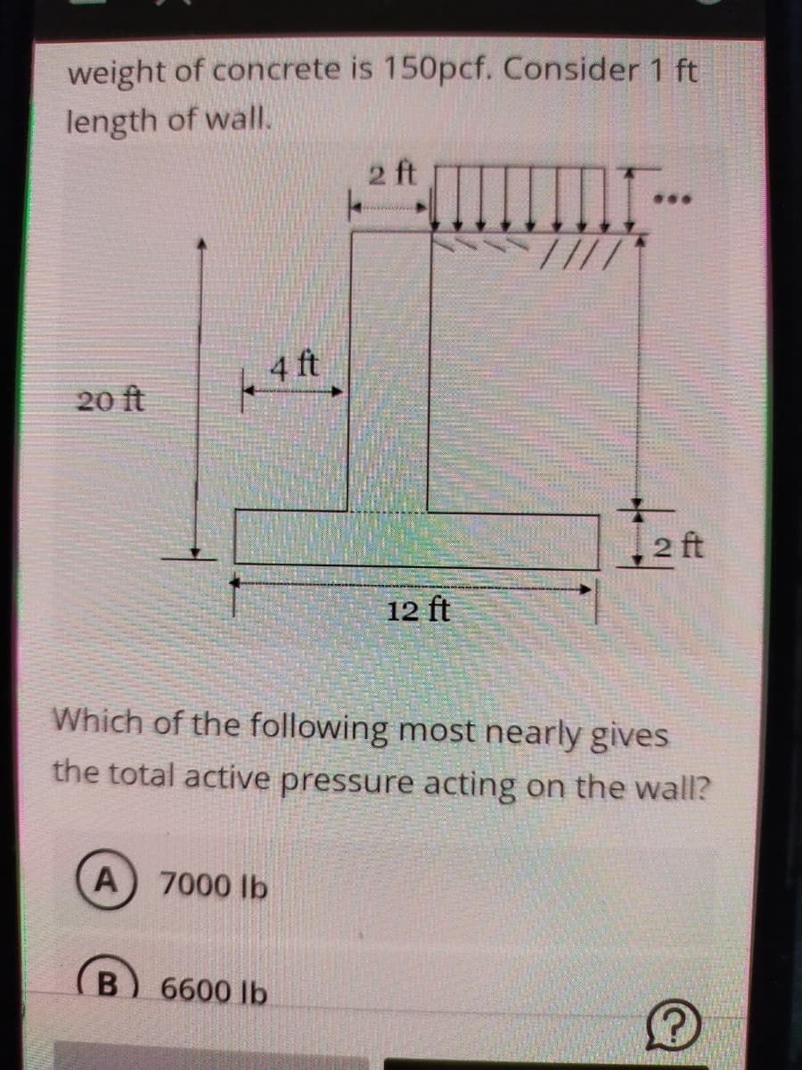 weight of concrete is 150pcf. Consider 1 ft
length of wall.
2 ft
...
4 ft
20 ft
2 ft
12 ft
Which of the following most nearly gives
the total active pressure acting on the wall?
A
7000 lb
B
6600 lb
