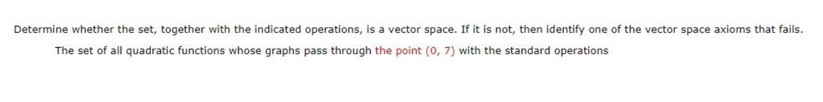 Determine whether the set, together with the indicated operations, is a vector space. If it is not, then identify one of the vector space axioms that fails.
The set of all quadratic functions whose graphs pass through the point (0, 7) with the standard operations