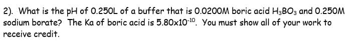 2). What is the pH of 0.250L of a buffer that is 0.0200M boric acid H3BO3 and 0.250M
sodium borate? The Ka of boric acid is 5.80x10-¹0. You must show all of your work to
receive credit.