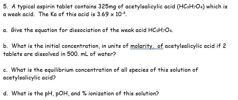 5. A typical aspirin tablet contains 325mg of acetylsalicylic acid (HC9H7O04) which is
a weak acid. The Ka of this acid is 3.69 x 10-4.
a. Give the equation for dissociation of the weak acid HC9H7O4.
b. What is the initial concentration, in units of molarity, of acetylsalicylic acid if 2
tablets are dissolved in 500. mL of water?
c. What is the equilibrium concentration of all species of this solution of
acetylsalicylic acid?
d. What is the pH, pOH, and % ionization of this solution?