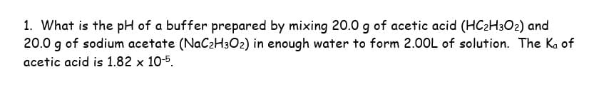 1. What is the pH of a buffer prepared by mixing 20.0 g of acetic acid (HC₂H302) and
20.0 g of sodium acetate (NaC₂H302) in enough water to form 2.00L of solution. The Ka of
acetic acid is 1.82 x 10-5.