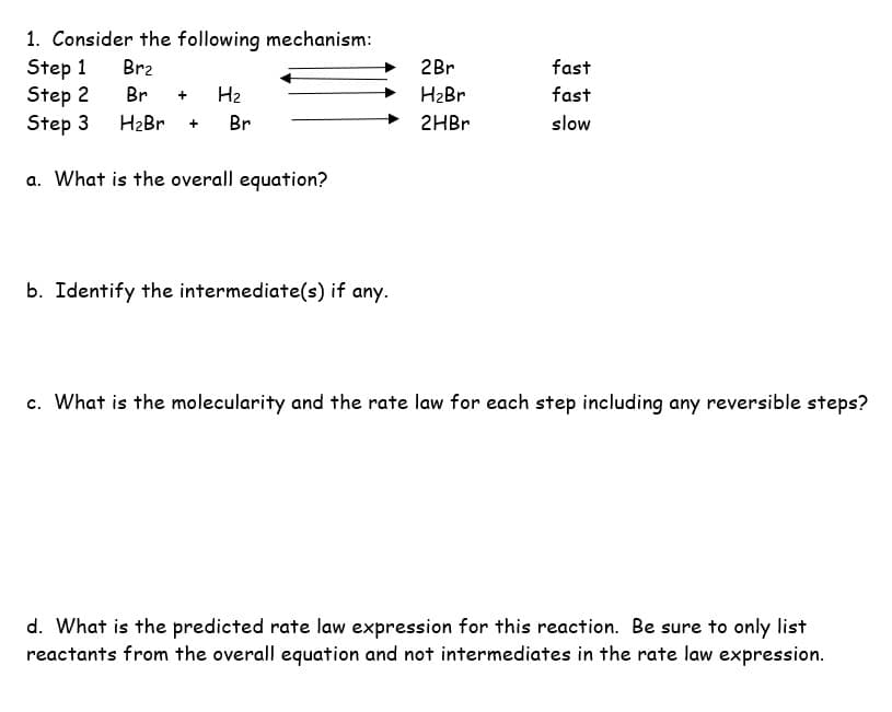 1. Consider the following mechanism:
Step 1
Br₂
Step 2
Br + H₂
Step 3 H₂Br + Br
a. What is the overall equation?
b. Identify the intermediate(s) if any.
2Br
H₂Br
2HBr
fast
fast
slow
c. What is the molecularity and the rate law for each step including any reversible steps?
d. What is the predicted rate law expression for this reaction. Be sure to only list
reactants from the overall equation and not intermediates in the rate law expression.