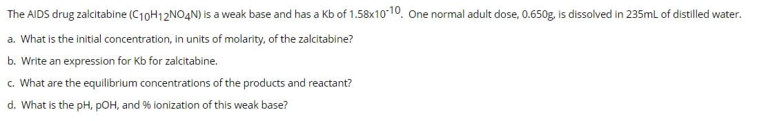 The AIDS drug zalcitabine (C₁0H₁2NO4N) is a weak base and has a Kb of 1.58x10-10, One normal adult dose, 0.650g, is dissolved in 235mL of distilled water.
a. What is the initial concentration, in units of molarity, of the zalcitabine?
b. Write an expression for Kb for zalcitabine.
c. What are the equilibrium concentrations of the products and reactant?
d. What is the pH, pOH, and % ionization of this weak base?