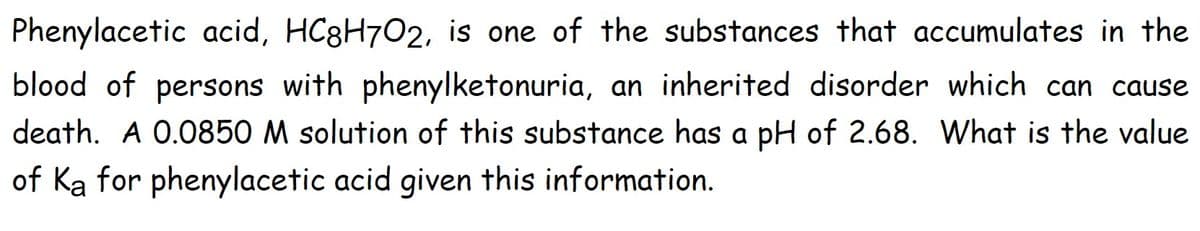 Phenylacetic acid, HC8H702, is one of the substances that accumulates in the
blood of persons with phenylketonuria, an inherited disorder which can cause
death. A 0.0850 M solution of this substance has a pH of 2.68. What is the value
of Ka for phenylacetic acid given this information.