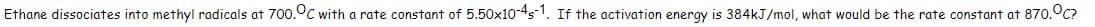 Ethane dissociates into methyl radicals at 700.°C with a rate constant of 5.50x10-45-1. If the activation energy is 384kJ/mol, what would be the rate constant at 870.°C?