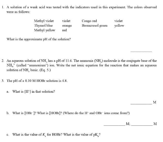1. A solution of a weak acid was tested with the indicators used in this experiment. The colors observed
were as follows:
Methyl violet violet
Thymol blue
Methyl yellow
What is the approximate pH of the solution?
orange
red
3. The pH of a 0.10 M HOBr solution is 4.8.
a. What is [H+] in that solution?
Congo red
Bromcresol green
2. An aqueous solution of NH, has a pH of 11.6. The ammonia (NH,) molecule is the conjugate base of the
NH₂* (called "ammonium") ion. Write the net ionic equation for the reaction that makes an aqueous
solution of NH, basic. (Eq. 5.)
b. What is [OBr ]? V hat is [HOBr]? (Where do the H+ and OB
violet
yellow
C. What is the value of K, for HOBr? What is the value of pK,?
ions come from?)
M;
M
M