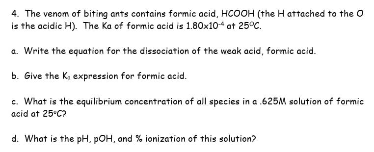 4. The venom of biting ants contains formic acid, HCOOH (the H attached to the O
is the acidic H). The Ka of formic acid is 1.80x10-4 at 25°C.
a. Write the equation for the dissociation of the weak acid, formic acid.
b. Give the Ka expression for formic acid.
c. What is the equilibrium concentration of all species in a .625M solution of formic
acid at 25°C?
d. What is the pH, pOH, and % ionization of this solution?