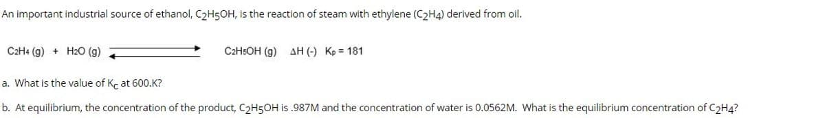 An important industrial source of ethanol, C₂H5OH, is the reaction of steam with ethylene (C2H4) derived from oil.
C2H4 (g) + H2O (g)
C2H5OH (g) AH (-) Kp = 181
a. What is the value of Kc at 600.K?
b. At equilibrium, the concentration of the product, C₂H5OH is .987M and the concentration of water is 0.0562M. What is the equilibrium concentration of C₂H4?