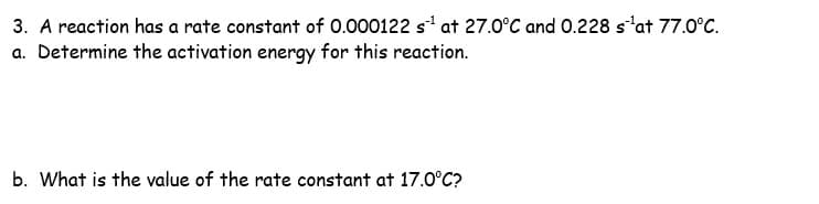 3. A reaction has a rate constant of 0.000122 s¹ at 27.0°C and 0.228 s'at 77.0°C.
a. Determine the activation energy for this reaction.
b. What is the value of the rate constant at 17.0°C?