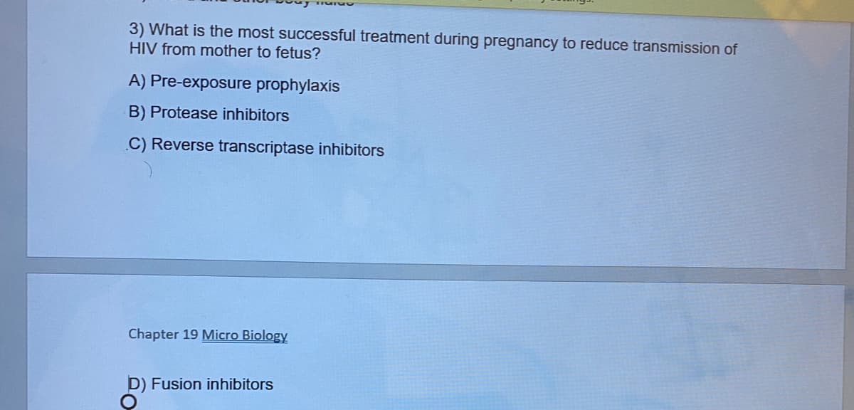 3) What is the most successful treatment during pregnancy to reduce transmission of
HIV from mother to fetus?
A) Pre-exposure prophylaxis
B) Protease inhibitors
C) Reverse transcriptase inhibitors
Chapter 19 Micro Biology
D) Fusion inhibitors
