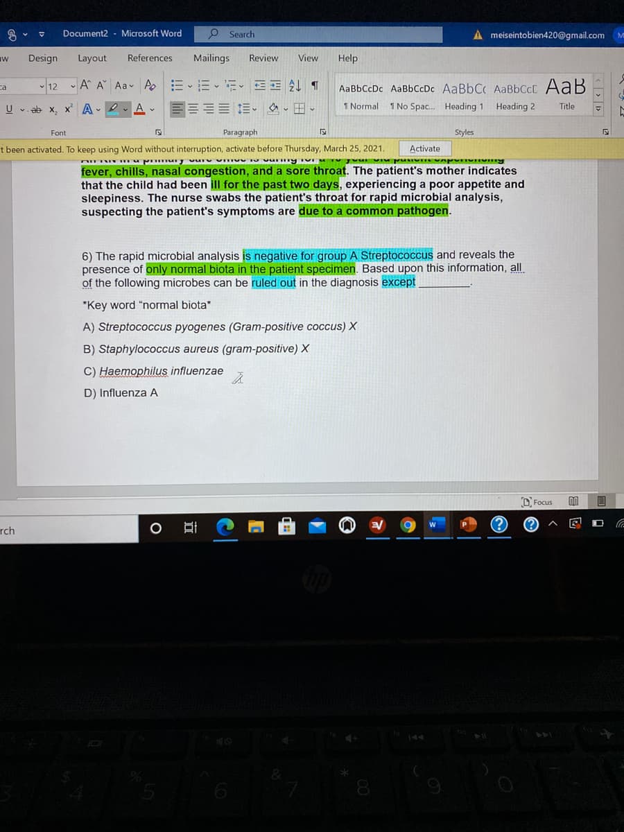 Document2 - Microsoft Word
O Search
A meiseintobien420@gmail.com M
Design
Layout
References
Mailings
Review
View
Help
ca
12 A A Aa AEEE EE ¶
AaBbCcDc AaBbCcDc AaBbCc AABBCCC AaB
U v. ab x, x A . O
1 Normal 1 No Spac. Heading 1
Heading 2
Title
Paragraph
Styles
Font
t been activated. To keep using Word without interruption, activate before Thursday, March 25, 2021.
Activate
fever, chills, nasal congestion, and a sore throat. The patient's mother indicates
that the child had been ill for the past two days, experiencing a poor appetite and
sleepiness. The nurse swabs the patient's throat for rapid microbial analysis,
suspecting the patient's symptoms are due to a common pathogen.
6) The rapid microbial analysis is negative for group A Streptococcus and reveals the
presence of only normal biota in the patient specimen. Based upon this information, all
of the following microbes can be ruled out in the diagnosis except
*Key word "normal biota"
A) Streptococcus pyogenes (Gram-positive coccus) X
B) Staphylococcus aureus (gram-positive) X
C) Haemophilus influenzae
D) Influenza A
D. Focus
00
目
rch
8
近
