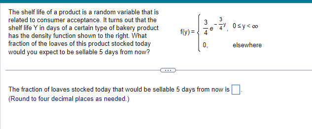 The shelf life of a product is a random variable that is
related to consumer acceptance. It turns out that the
shelf life Y in days of a certain type of bakery product
has the density function shown to the right. What
fraction of the loaves of this product stocked today
would you expect to be sellable 5 days from now?
f(y) =
3
Alw
0₁
e
3
4% 0≤y<∞o
The fraction of loaves stocked today that would be sellable 5 days from now is
(Round to four decimal places as needed.)
elsewhere