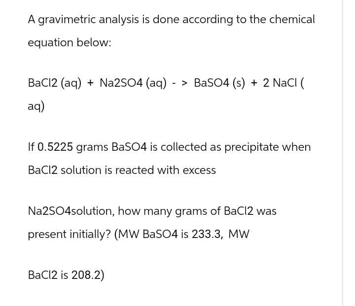 A gravimetric analysis is done according to the chemical
equation below:
BaCl2 (aq) + Na2SO4 (aq) -> BaSO4 (s) + 2 NaCl (
aq)
If 0.5225 grams BaSO4 is collected as precipitate when
BaCl2 solution is reacted with excess
Na2SO4solution, how many grams of BaCl2 was
present initially? (MW BaSO4 is 233.3, MW
BaCl2 is 208.2)