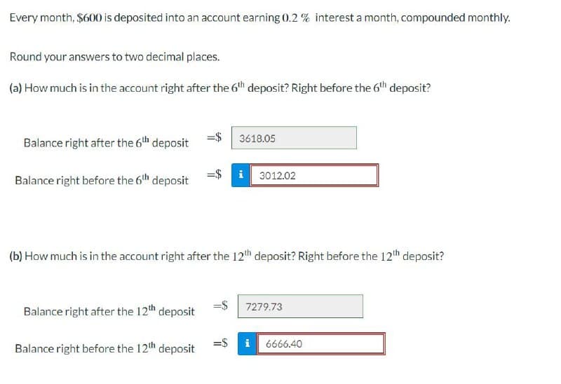 Every month, $600 is deposited into an account earning 0.2% interest a month, compounded monthly.
Round your answers to two decimal places.
(a) How much is in the account right after the 6th deposit? Right before the 6th deposit?
Balance right after the 6th deposit
3618.05
Balance right before the 6th deposit
3012.02
(b) How much is in the account right after the 12th deposit? Right before the 12th deposit?
Balance right after the 12th deposit
7279.73
Balance right before the 12th deposit
=$
6666.40