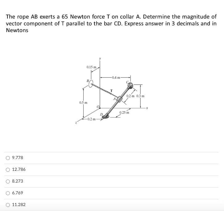 The rope AB exerts a 65 Newton force T on collar A. Determine the magnitude of
vector component of T parallel to the bar CD. Express answer in 3 decimals and in
Newtons
0.15 m.
0.4 m
B
0,2 m 0.3 m
0.5 m
0.25 m
9.778
12.786
8.273
6.769
11.282
