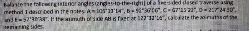 Balance the following interior angles (angles-to-the-right) of a five-sided closed traverse using
method 1 described in the notes. A = 105 13'14", B = 92 36'06", C = 67 15'22", D = 217 24'30",
and E = 57 30'38". If the azimuth of side AB is fixed at 122 32'16", calculate the azimuths of the
remaining sides.
