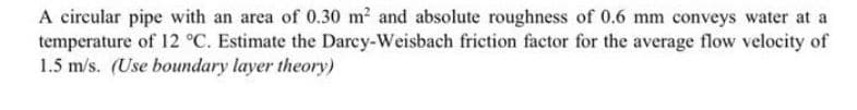 A circular pipe with an area of 0.30 m² and absolute roughness of 0.6 mm conveys water at a
temperature of 12 °C. Estimate the Darcy-Weisbach friction factor for the average flow velocity of
1.5 m/s. (Use boundary layer theory)
