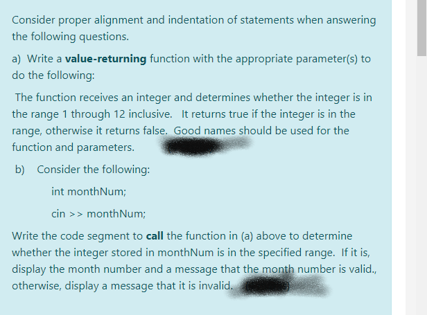 Consider proper alignment and indentation of statements when answering
the following questions.
a) Write a value-returning function with the appropriate parameter(s) to
do the following:
The function receives an integer and determines whether the integer is in
the range 1 through 12 inclusive. It returns true if the integer is in the
range, otherwise it returns false. Good names should be used for the
function and parameters.
b) Consider the following:
int monthNum;
cin >> monthNum;
Write the code segment to call the function in (a) above to determine
whether the integer stored in monthNum is in the specified range. If it is,
display the month number and a message that the month number is valid.,
otherwise, display a message that it is invalid.
