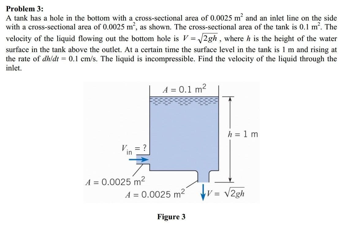 Problem 3:
A tank has a hole in the bottom with a cross-sectional area of 0.0025 m and an inlet line on the side
with a cross-sectional area of 0.0025 m, as shown. The cross-sectional area of the tank is 0.1 m. The
velocity of the liquid flowing out the bottom hole is V = 2gh , where h is the height of the water
surface in the tank above the outlet. At a certain time the surface level in the tank is 1 m and rising at
the rate of dhldt = 0.1 cm/s. The liquid is incompressible. Find the velocity of the liquid through the
inlet.
A = 0.1 m2
h = 1 m
V = ?
in
A = 0.0025 m2
A = 0.0025 m2
V2gh
Figure 3
