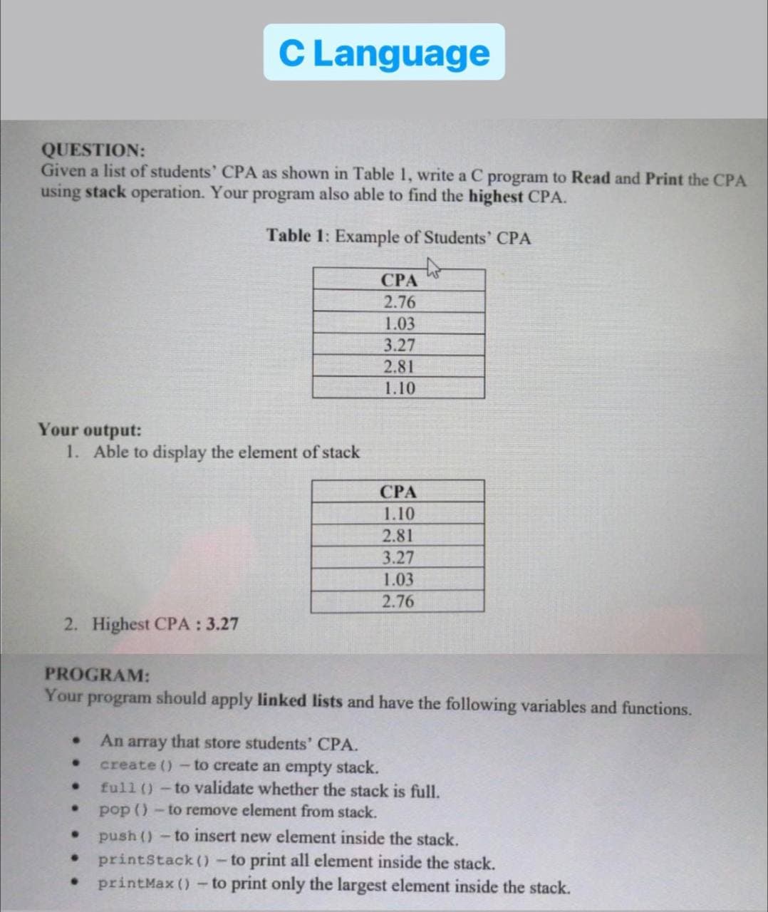 C Language
QUESTION:
Given a list of students' CPA as shown in Table 1, write a C program to Read and Print the CPA
using stack operation. Your program also able to find the highest CPA.
Table 1: Example of Students' CPA
CPA
2.76
1.03
3.27
2.81
1.10
Your output:
1. Able to display the element of stack
CPA
1.10
2.81
3.27
1.03
2.76
2. Highest CPA : 3.27
PROGRAM:
Your program should apply linked lists and have the following variables and functions.
An array that store students' CPA.
create ()- to create an empty stack.
full () - to validate whether the stack is full.
·
pop ()- to remove element from stack.
●
push() - to insert new element inside the stack.
printStack() - to print all element inside the stack.
printMax () - to print only the largest element inside the stack.