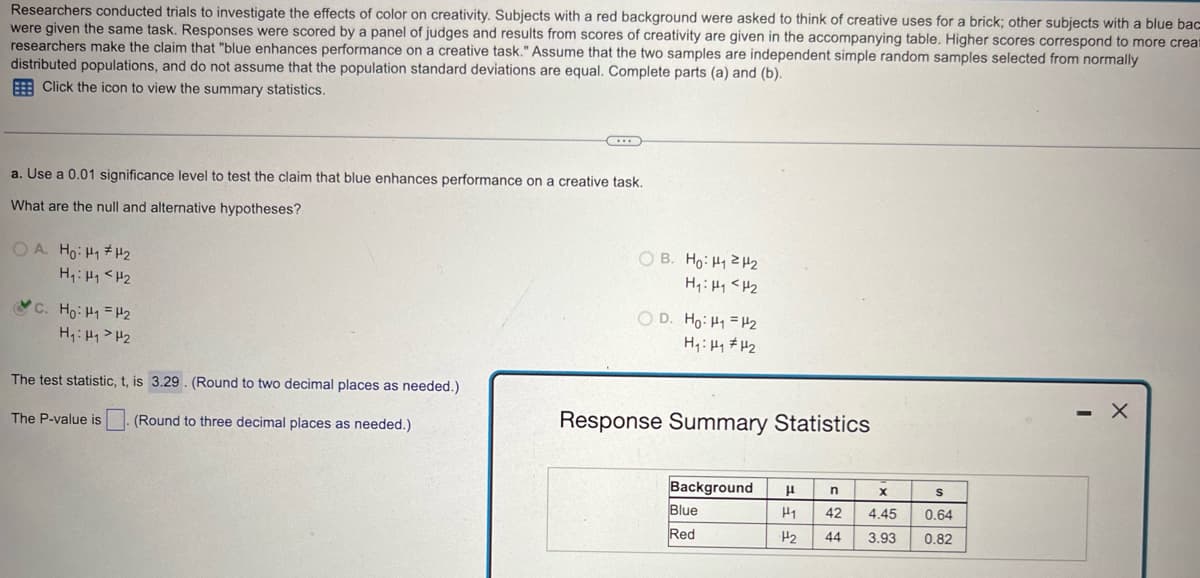 Researchers conducted trials to investigate the effects of color on creativity. Subjects with a red background were asked to think of creative uses for a brick; other subjects with a blue bac
were given the same task. Responses were scored by a panel of judges and results from scores of creativity are given in the accompanying table. Higher scores correspond to more creat
researchers make the claim that "blue enhances performance on a creative task." Assume that the two samples are independent simple random samples selected from normally
distributed populations, and do not assume that the population standard deviations are equal. Complete parts (a) and (b).
Click the icon to view the summary statistics.
a. Use a 0.01 significance level to test the claim that blue enhances performance on a creative task.
What are the null and alternative hypotheses?
OA. Ho: H1 H2
H₁₁ <H2
C. Ho H₁ =H2
H₁: H1 H2
The test statistic, t, is 3.29. (Round to two decimal places as needed.)
The P-value is
(Round to three decimal places as needed.)
B. Ho: H₁ H
H₁₁<H2
OD. Ho H1 H2
Response Summary Statistics
Background
μ
n
x
S
Blue
Red
H1 42 4.45
0.64
H2 44
3.93
0.82
- X