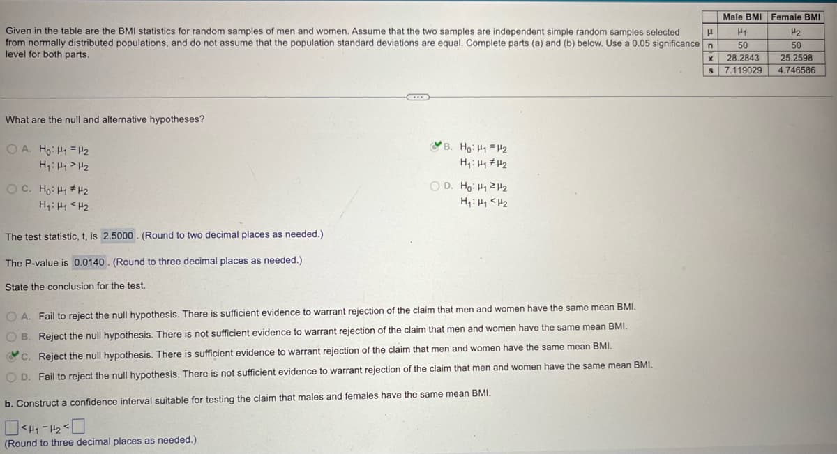 Male BMI Female BMI
μ
H₁
H2
50
x 28.2843
50
25.2598
S 7.119029 4.746586
Given in the table are the BMI statistics for random samples of men and women. Assume that the two samples are independent simple random samples selected
from normally distributed populations, and do not assume that the population standard deviations are equal. Complete parts (a) and (b) below. Use a 0.05 significance n
level for both parts.
What are the null and alternative hypotheses?
OA. Ho H₁ =H2
H₁: H1 H2
B. Ho: H1 H2
H₁₁₂
OD. Ho: H₁H
H₁₁₂
H₁: H1 H2
The test statistic, t, is 2.5000. (Round to two decimal places as needed.)
The P-value is 0.0140. (Round to three decimal places as needed.)
State the conclusion for the test.
OA. Fail to reject the null hypothesis. There is sufficient evidence to warrant rejection of the claim that men and women have the same mean BMI.
B. Reject the null hypothesis. There is not sufficient evidence to warrant rejection of the claim that men and women have the same mean BMI.
C. Reject the null hypothesis. There is sufficient evidence to warrant rejection of the claim that men and women have the same mean BMI.
OD. Fail to reject the null hypothesis. There is not sufficient evidence to warrant rejection of the claim that men and women have the same mean BMI.
b. Construct a confidence interval suitable for testing the claim that males and females have the same mean BMI.
(Round to three decimal places as needed.)