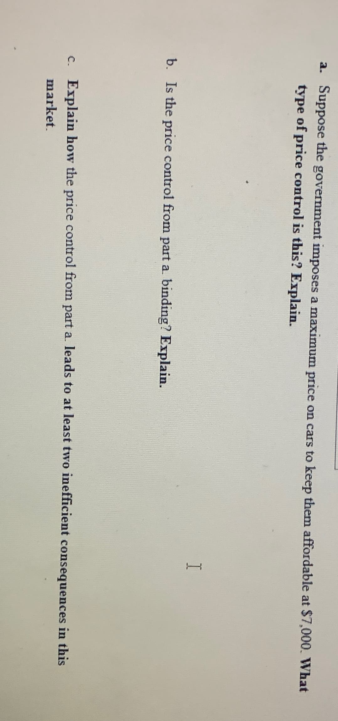 a. Suppose the government imposes a maximum price on cars to keep them affordable at $7,000. What
type of price control is this? Explain.
b. Is the price control from part a. binding? Explain.
I
c. Explain how the price control from part a. leads to at least two inefficient consequences in this
market.