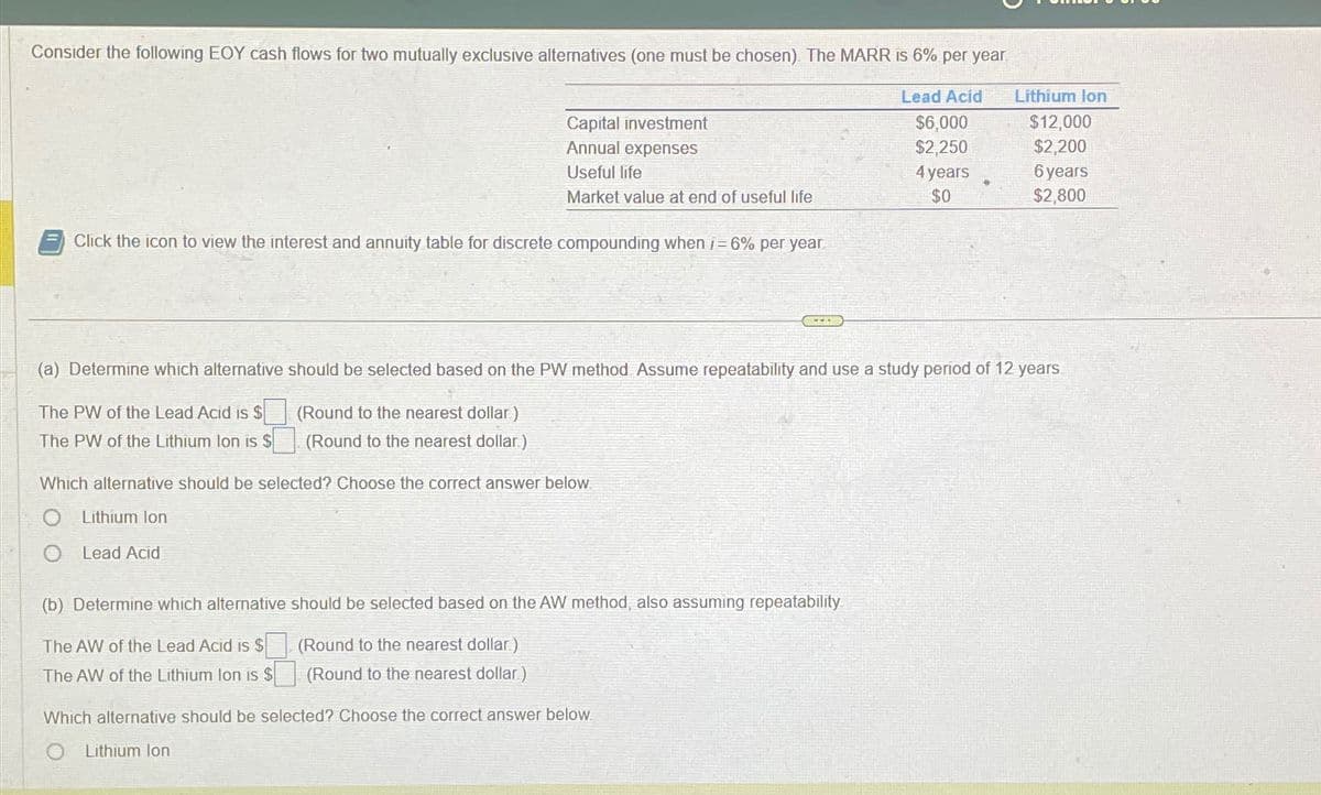 Consider the following EOY cash flows for two mutually exclusive alternatives (one must be chosen). The MARR is 6% per year
Lead Acid
$6,000
$2,250
Click the icon to view the interest and annuity table for discrete compounding when i=6% per year
Capital investment
Annual expenses
Useful life
Market value at end of useful life
Which alternative should be selected? Choose the correct answer below.
Lithium Ion
O Lead Acid
(a) Determine which alternative should be selected based on the PW method Assume repeatability and use a study period of 12 years.
(Round to the nearest dollar)
The PW of the Lead Acid is $
The PW of the Lithium lon is $
(Round to the nearest dollar)
(b) Determine which alternative should be selected based on the AW method, also assuming repeatability
(Round to the nearest dollar)
The AW of the Lead Acid is $
The AW of the Lithium Ion is $
(Round to the nearest dollar)
Which alternative should be selected? Choose the correct answer below.
Lithium Ion
4 years
$0
Lithium Ion
$12,000
$2,200
6 years
$2,800