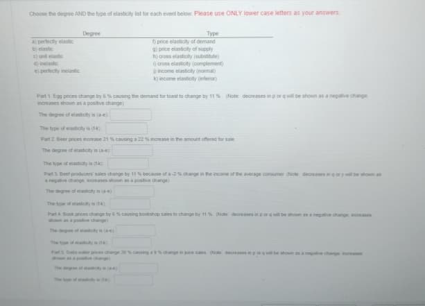 Choose the degree AND the type of elasticity list for each event below. Please use ONLY lower case letters as your answers
a) perfectly elastic
b) elastic
c) unit elastic
d) inelastic
e) perfectly inelastic
Degree
Туре
f) price elasticity of demand
g) price elasticity of supply
h) cross elasticity (substitute)
i) cross elasticity (complement)
i) income elasticity (normal)
k) income elasticity inferior)
Part 1. Egg prices change by 6% causing the demand for toast to change by 11 %. (Note: decreases in por q will be shown as a negative change
increases shown as a positive change)
The degree of elasticity is (a-e)
The type of elasticity is (1)
Part 2 Beer prices increase 21 % causing a 22 % increase in the amount offered for sale
The degree of elasticity is (ae)
The type of elasticity is (tk)
Part 3. Beef producers sales change by 11 % because of a-2 % change in the income of the average consumer (Note decreases in qor y will be shown as
a negative change, increases shown as a positive change)
The degree of elasticity is (a-e)
The type of elasticity is (14)
Part 4 Book prices change by 6 % causing bookshop sales to change by 11 % (Note decreases in por q will be shown as a negative change increases
shown as a positive change)
The degree of elasticity is (ae)
The type of elasticity is (4)
Part 5 Soda water prices change 20 % causing a 9 % change in juice sales (Note: decreases in po will be shown as a negative change increases