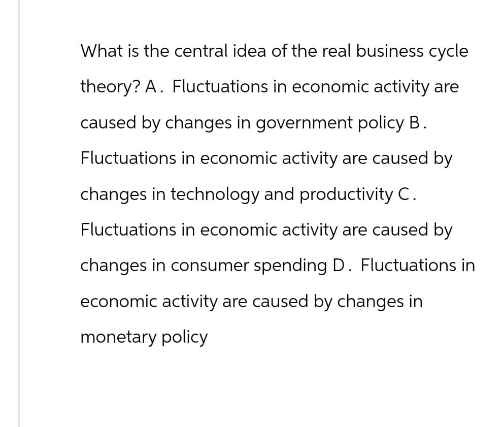 What is the central idea of the real business cycle
theory? A. Fluctuations in economic activity are
caused by changes in government policy B.
Fluctuations in economic activity are caused by
changes in technology and productivity C.
Fluctuations in economic activity are caused by
changes in consumer spending D. Fluctuations in
economic activity are caused by changes in
monetary policy