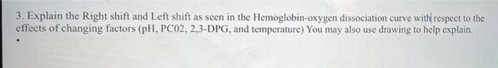 3. Explain the Right shift and Left shift as seen in the Hemoglobin-oxygen dissociation curve with respect to the
effects of changing factors (pH, PC02, 2,3-DPG, and temperature) You may also use drawing to help explain.
