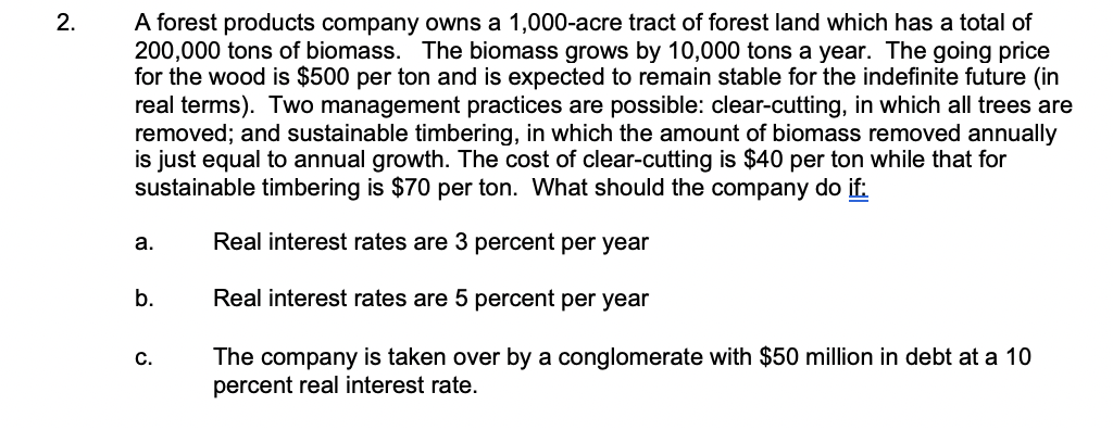 A forest products company owns a 1,000-acre tract of forest land which has a total of
200,000 tons of biomass. The biomass grows by 10,000 tons a year. The going price
for the wood is $500 per ton and is expected to remain stable for the indefinite future (in
real terms). Two management practices are possible: clear-cutting, in which all trees are
removed; and sustainable timbering, in which the amount of biomass removed annually
is just equal to annual growth. The cost of clear-cutting is $40 per ton while that for
sustainable timbering is $70 per ton. What should the company do if:
a.
Real interest rates are 3 percent per year
b.
Real interest rates are 5 percent per year
The company is taken over by a conglomerate with $50 million in debt at a 10
percent real interest rate.
C.
2.
