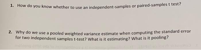 1. How do you know whether to use an independent-samples or paired-samplest test?
2. Why do we use a pooled weighted variance estimate when computing the standard error
for two independent samples t-test? What is it estimating? What is it pooling?
