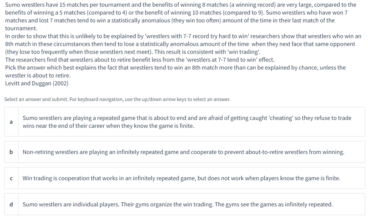 Sumo wrestlers have 15 matches per tournament and the benefits of winning 8 matches (a winning record) are very large, compared to the
benefits of winning a 5 matches (compared to 4) or the benefit of winning 10 matches (compared to 9). Sumo wrestlers who have won 7
matches and lost 7 matches tend to win a statistically anomalous (they win too often) amount of the time in their last match of the
tournament.
In order to show that this is unlikely to be explained by 'wrestlers with 7-7 record try hard to win' researchers show that wrestlers who win an
8th match in these circumstances then tend to lose a statistically anomalous amount of the time when they next face that same opponent
(they lose too frequently when those wrestlers next meet). This result is consistent with 'win trading'.
The researchers find that wrestlers about to retire benefit less from the 'wrestlers at 7-7 tend to win' effect.
Pick the answer which best explains the fact that wrestlers tend to win an 8th match more than can be explained by chance, unless the
wrestler is about to retire.
Levitt and Duggan (2002)
Select an answer and submit. For keyboard navigation, use the up/down arrow keys to select an answer.
Sumo wrestlers are playing a repeated game that is about to end and are afraid of getting caught 'cheating' so they refuse to trade
a
wins near the end of their career when they know the game is finite.
b
Non-retiring wrestlers are playing an infinitely repeated game and cooperate to prevent about-to-retire wrestlers from winning.
Win trading is cooperation that works in an infinitely repeated game, but does not work when players know the game is finite.
d
Sumo wrestlers are individual players. Their gyms organize the win trading. The gyms see the games as infinitely repeated.
