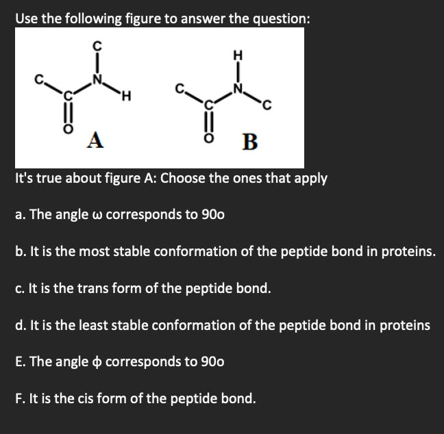 Use the following figure to answer the question:
В
It's true about figure A: Choose the ones that apply
a. The angle w corresponds to 90o
b. It is the most stable conformation of the peptide bond in proteins.
c. It is the trans form of the peptide bond.
d. It is the least stable conformation of the peptide bond in proteins
E. The angle o corresponds to 90o
F. It is the cis form of the peptide bond.
