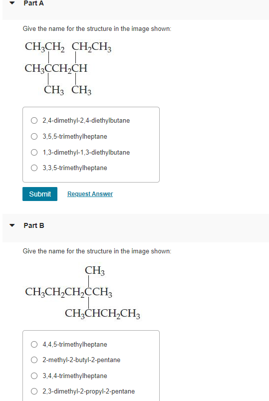 Part A
Give the name for the structure in the image shown:
CH;CH, CH,CH3
CH3CCH,CH
CH3 CH3
O 2,4-dimethyl-2,4-diethylbutane
O 3,5,5-trimethylheptane
O 1,3-dimethyl-1,3-diethylbutane
O 3,3,5-trimethylheptane
Submit
Request Answer
Part B
Give the name for the structure in the image shown:
CH3
CH;CH,CH,ĊCH3
CH;CHCH,CH3
4,4,5-trimethylheptane
O 2-methyl-2-butyl-2-pentane
O 3,4,4-trimethylheptane
O 2,3-dimethyl-2-propyl-2-pentane
