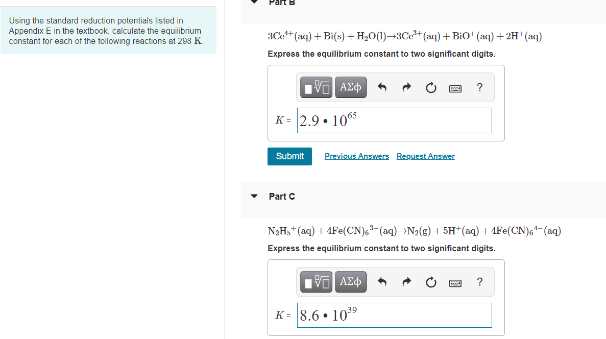 Using the standard reduction potentials listed in
Appendix E in the textbook, calculate the equilibrium
constant for each of the following reactions at 298 K.
3Ce+ (aq) + Bi(s)+ H2O(1)→3CE+ (aq) + BiO+ (aq) + 2H+(aq)
Express the equilibrium constant to two significant digits.
Πν ΑΣφ
?
K = 2.9 • 1065
Submit
Previous Answers Request Answer
Part C
N2H5+(aq) + 4Fe(CN)6³-(aq)→N2(g) + 5H†(aq) +4Fe(CN),4-(aq)
Express the equilibrium constant to two significant digits.
nν ΑΣφ
?
K = 8.6 • 103°
